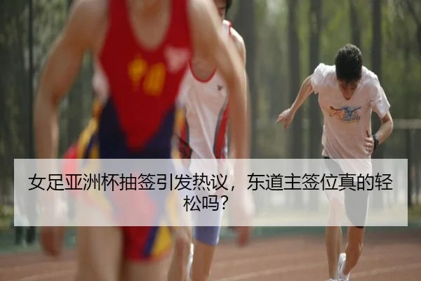 女足亚洲杯抽签引发热议，东道主签位真的轻松吗？